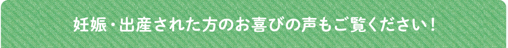 妊娠・出産された方のお喜びの声もご覧ください！