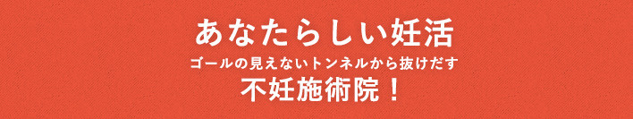 あなたらしい妊活・不妊治療を！ ゴールの見えないトンネルから抜け出す不妊治療専門！