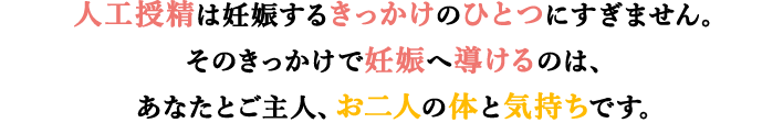 人工授精は妊娠するきっかけのひとつです。そのきっかけで妊娠へ導けるのは、あなたとご主人、お二人の体と気持ちです。