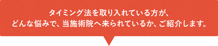 タイミング法を取り入れている方が、どんな悩みで、当施術院へ来られているか、ご紹介します。